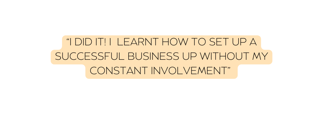 I DID IT I LEARNT HOW TO SET UP A SUCCESSFUL BUSINESS UP WITHOUT MY CONSTANT INVOLVEMENT